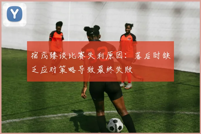 宿茂臻谈比赛失利原因：落后时缺乏应对策略导致最终失败