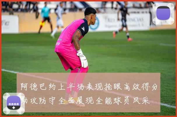 阿德巴约上半场表现抢眼高效得分助攻防守全面展现全能球员风采