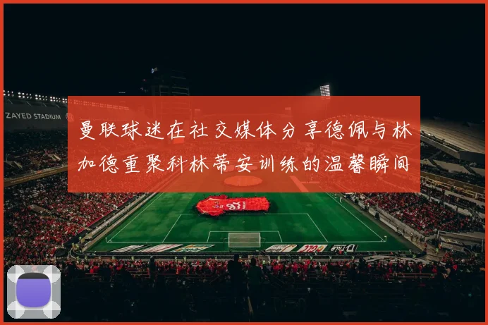 曼联球迷在社交媒体分享德佩与林加德重聚科林蒂安训练的温馨瞬间