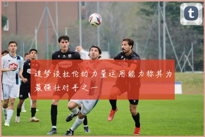 追梦谈杜伦的力量运用能力称其为最强壮对手之一
